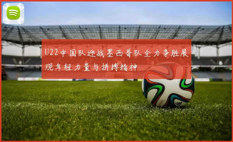 U22中国队迎战墨西哥队全力争胜展现年轻力量与拼搏精神