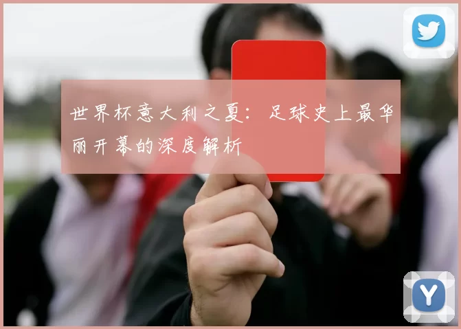 世界杯意大利之夏：足球史上最华丽开幕的深度解析