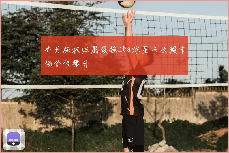乔丹版权归属最强nba球星卡收藏市场价值攀升