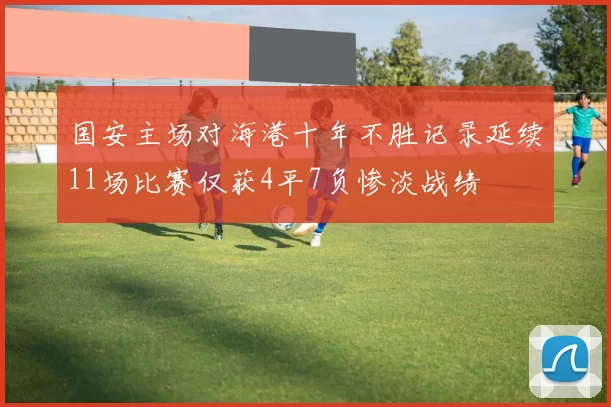 国安主场对海港十年不胜记录延续11场比赛仅获4平7负惨淡战绩