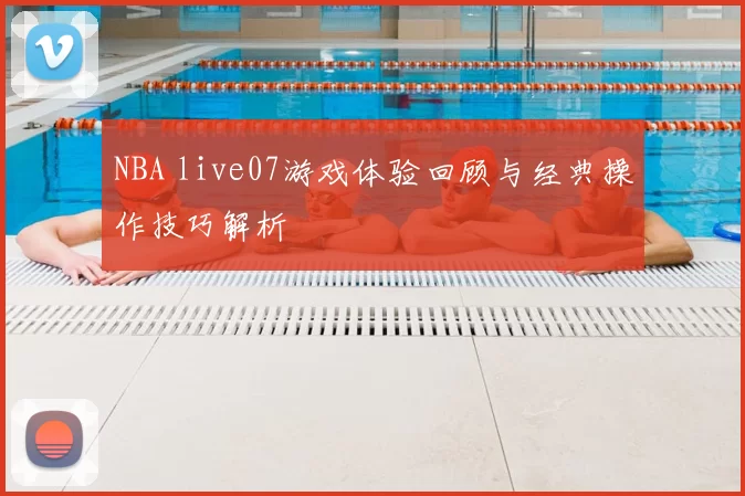 NBA live07游戏体验回顾与经典操作技巧解析