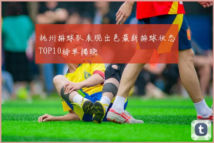 杭州排球队表现出色最新排球状态TOP10榜单揭晓