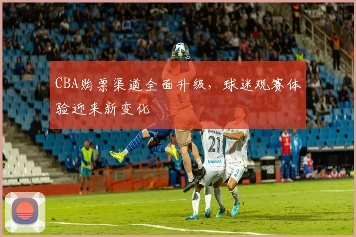 CBA购票渠道全面升级,球迷观赛体验迎来新变化