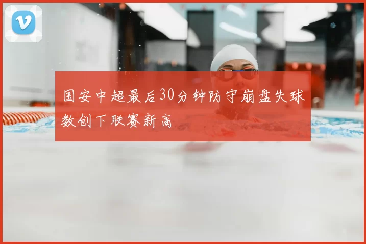 国安中超最后30分钟防守崩盘失球数创下联赛新高