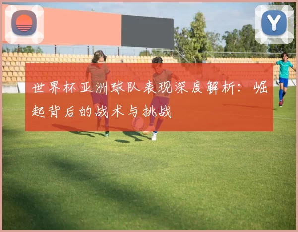 世界杯亚洲球队表现深度解析：崛起背后的战术与挑战