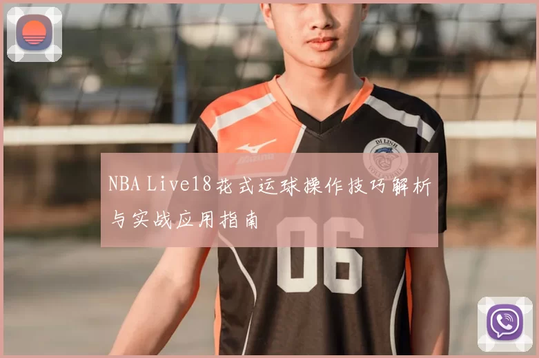 NBA Live18花式运球操作技巧解析与实战应用指南