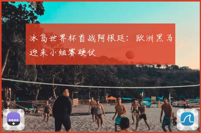 冰岛世界杯首战阿根廷：欧洲黑马迎来小组赛硬仗