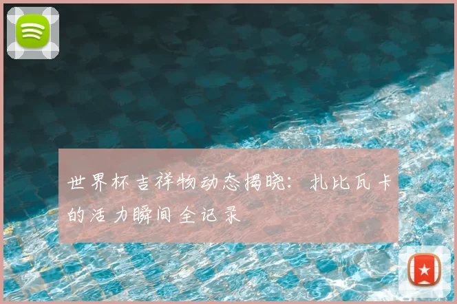 世界杯吉祥物动态揭晓：扎比瓦卡的活力瞬间全记录