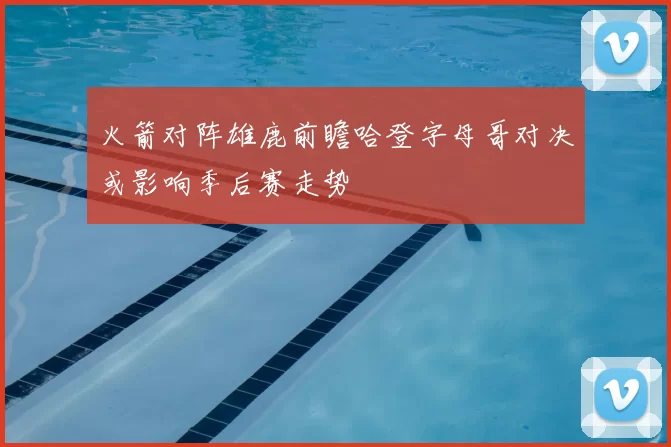 火箭对阵雄鹿前瞻哈登字母哥对决或影响季后赛走势