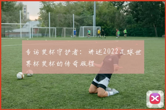 专访奖杯守护者:讲述2022足球世界杯奖杯的传奇旅程