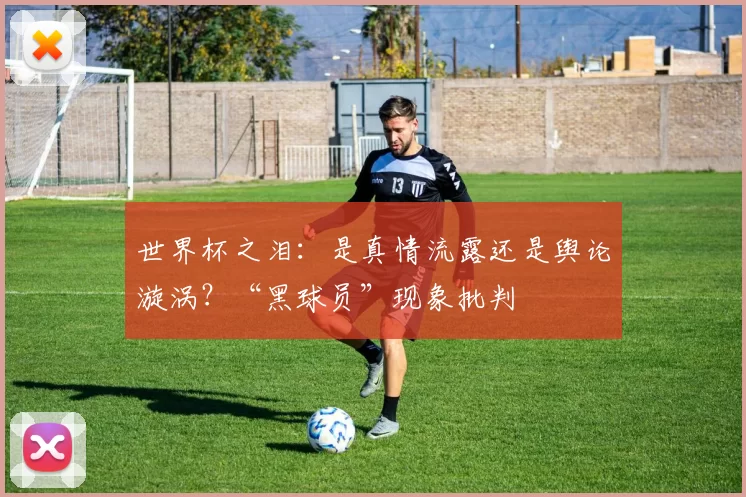 世界杯之泪：是真情流露还是舆论漩涡？“黑球员”现象批判