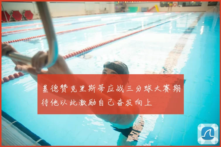 基德赞克里斯蒂应战三分球大赛期待他以此激励自己奋发向上
