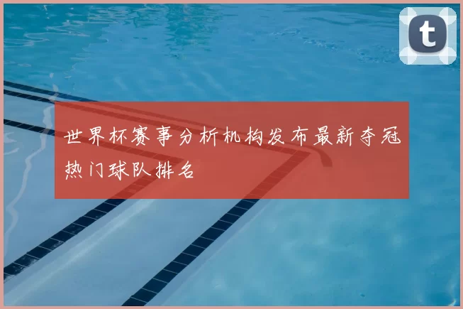 世界杯赛事分析机构发布最新夺冠热门球队排名