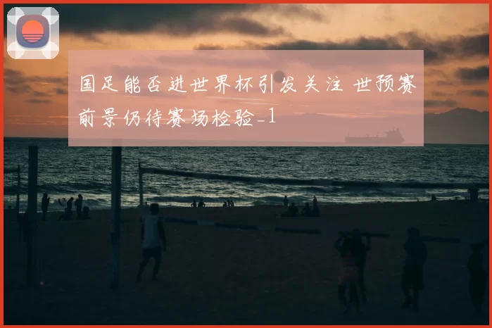 国足能否进世界杯引发关注 世预赛前景仍待赛场检验_1