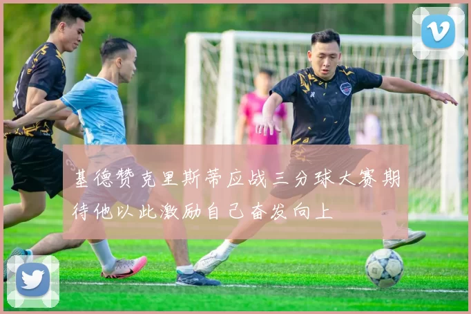 基德赞克里斯蒂应战三分球大赛期待他以此激励自己奋发向上