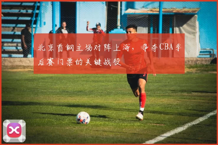 北京首钢主场对阵上海，争夺CBA季后赛门票的关键战役