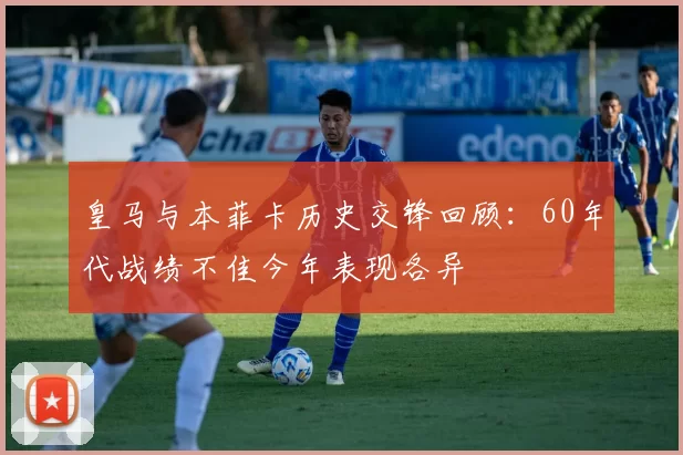 皇马与本菲卡历史交锋回顾:60年代战绩不佳今年表现各异