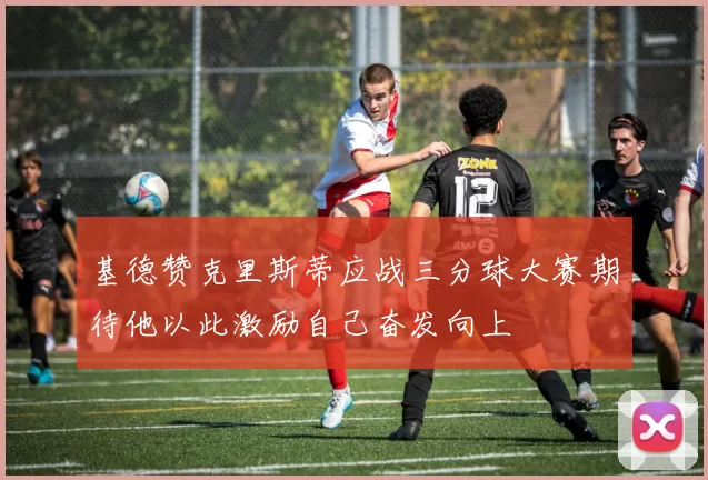 基德赞克里斯蒂应战三分球大赛期待他以此激励自己奋发向上
