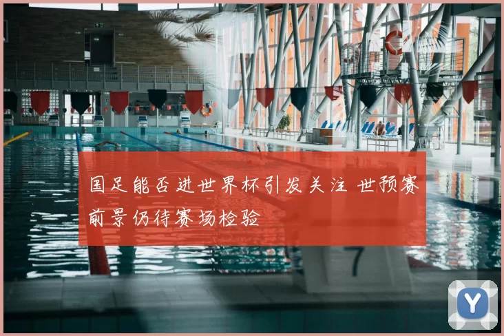 国足能否进世界杯引发关注 世预赛前景仍待赛场检验