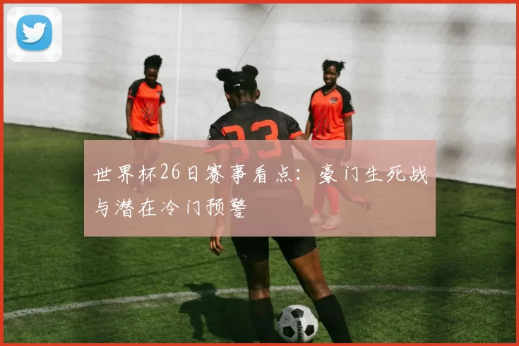 世界杯26日赛事看点：豪门生死战与潜在冷门预警