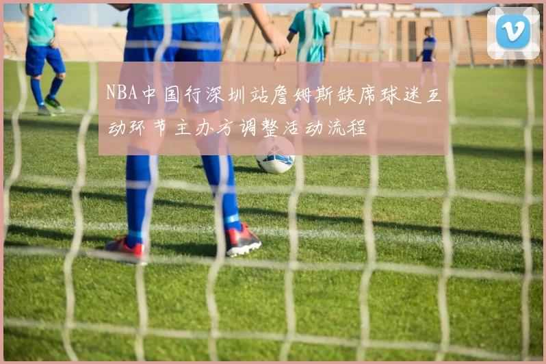 NBA中国行深圳站詹姆斯缺席球迷互动环节主办方调整活动流程