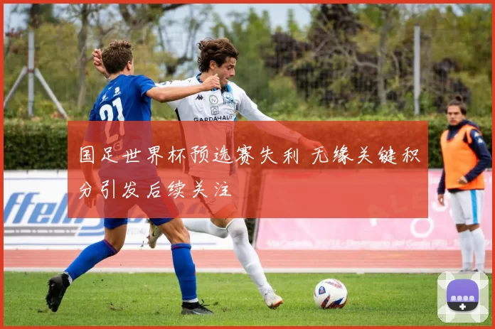 国足世界杯预选赛失利 无缘关键积分引发后续关注