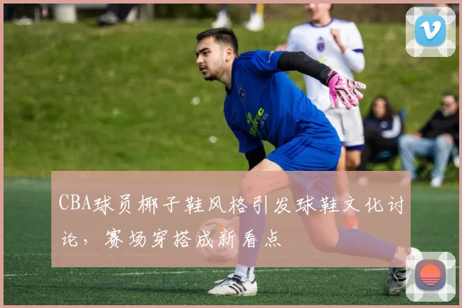 CBA球员椰子鞋风格引发球鞋文化讨论,赛场穿搭成新看点
