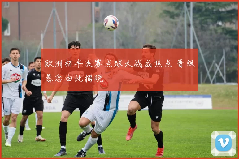 欧洲杯半决赛点球大战成焦点 晋级悬念由此揭晓
