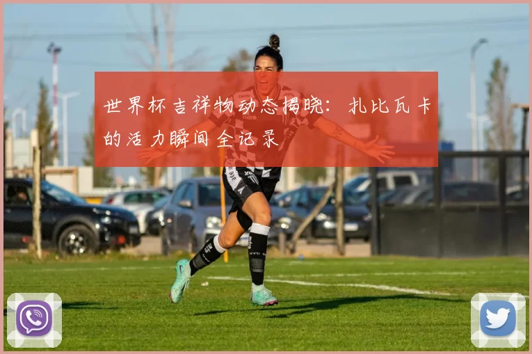 世界杯吉祥物动态揭晓：扎比瓦卡的活力瞬间全记录