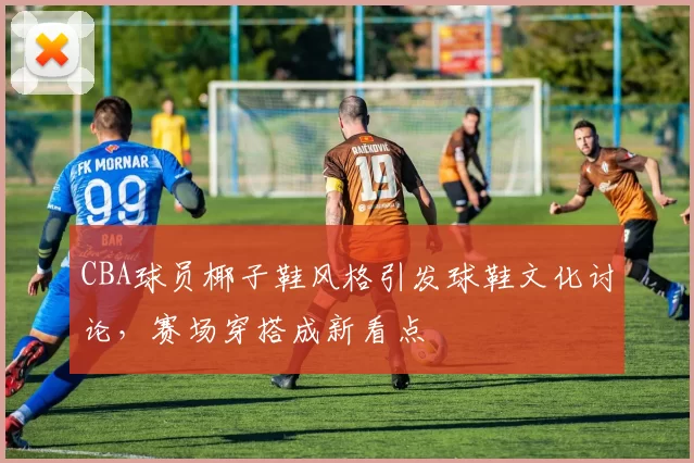 CBA球员椰子鞋风格引发球鞋文化讨论,赛场穿搭成新看点
