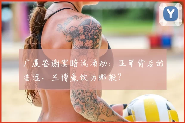 广厦答谢宴暗流涌动,亚军背后的苦涩,王博豪饮为哪般?