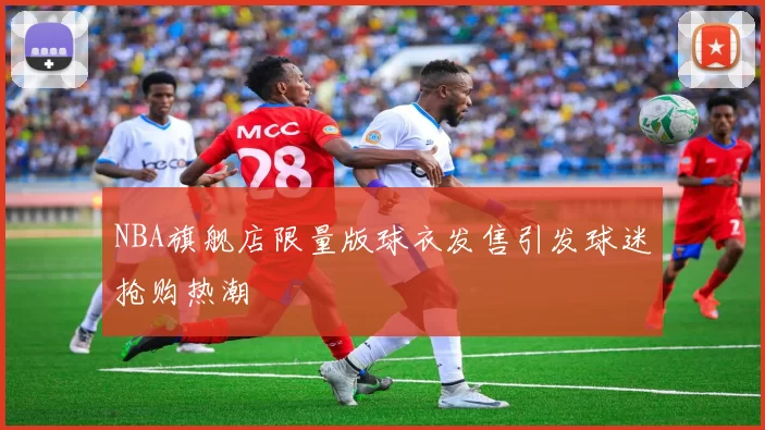 NBA旗舰店限量版球衣发售引发球迷抢购热潮