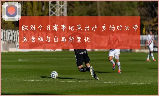 欧冠今日赛事结果出炉 多场对决带来晋级与出局新变化