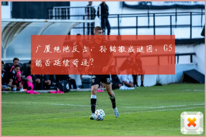 广厦绝地反击，孙铭徽成谜团，G5能否延续奇迹？