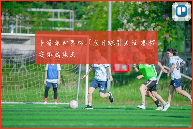 卡塔尔世界杯10点开球引关注 赛程安排成焦点
