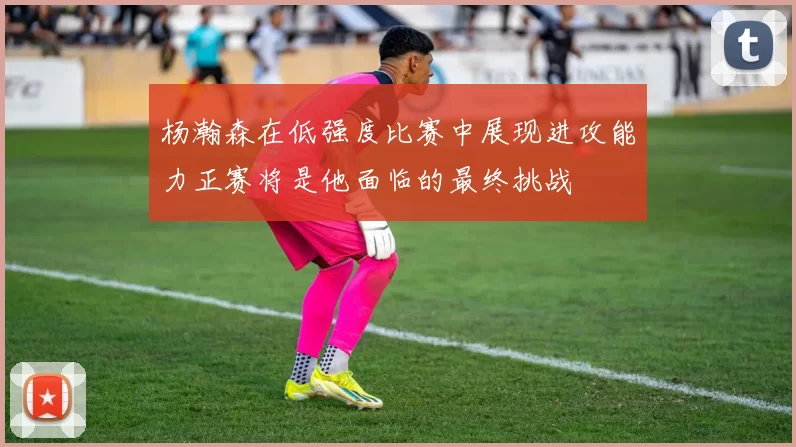 杨瀚森在低强度比赛中展现进攻能力正赛将是他面临的最终挑战
