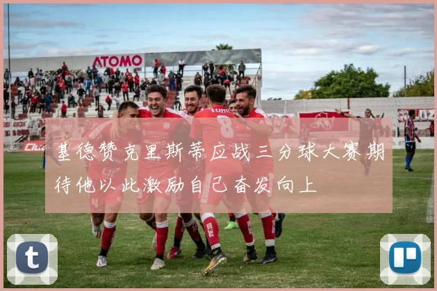 基德赞克里斯蒂应战三分球大赛期待他以此激励自己奋发向上