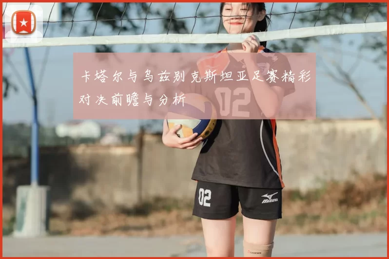 卡塔尔与乌兹别克斯坦亚足赛精彩对决前瞻与分析