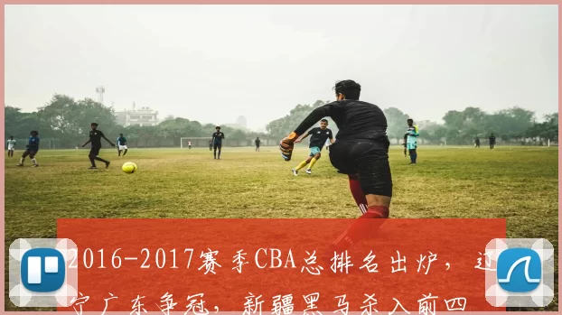 2016-2017赛季CBA总排名出炉,辽宁广东争冠,新疆黑马杀入前四