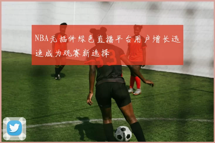 NBA无插件绿色直播平台用户增长迅速成为观赛新选择