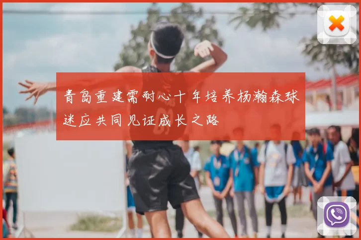 青岛重建需耐心十年培养杨瀚森球迷应共同见证成长之路