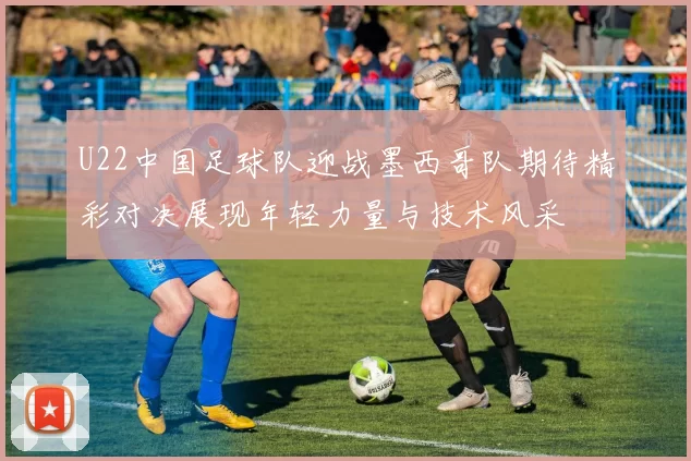 U22中国足球队迎战墨西哥队期待精彩对决展现年轻力量与技术风采