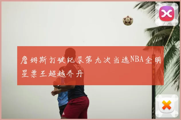 詹姆斯打破纪录第九次当选NBA全明星票王超越乔丹