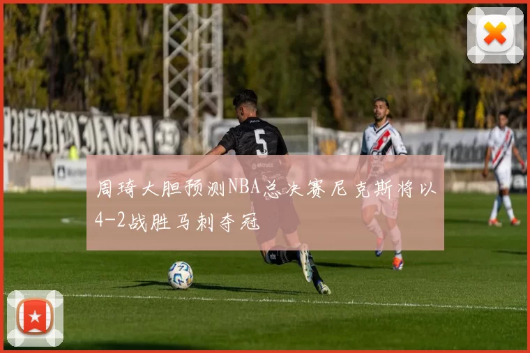周琦大胆预测NBA总决赛尼克斯将以4-2战胜马刺夺冠