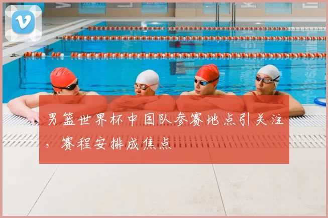 男篮世界杯中国队参赛地点引关注，赛程安排成焦点