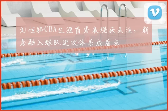 刘恒驿CBA生涯首秀表现获关注,新秀融入球队进攻体系成看点