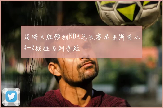 周琦大胆预测NBA总决赛尼克斯将以4-2战胜马刺夺冠