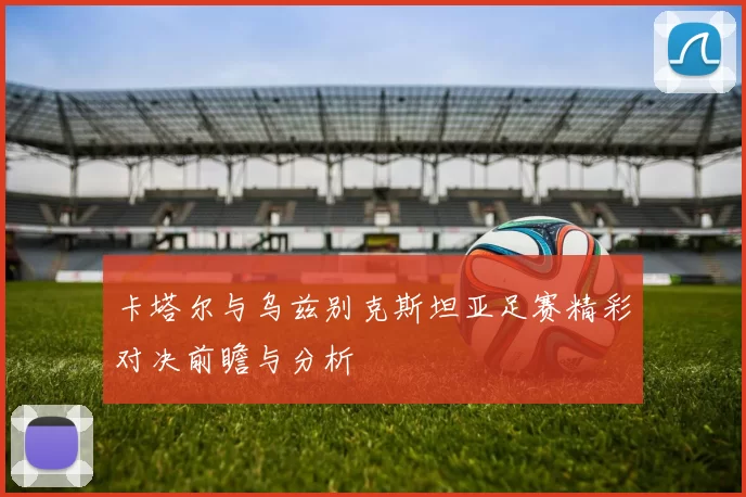 卡塔尔与乌兹别克斯坦亚足赛精彩对决前瞻与分析