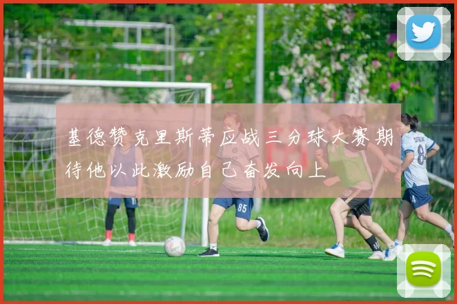 基德赞克里斯蒂应战三分球大赛期待他以此激励自己奋发向上