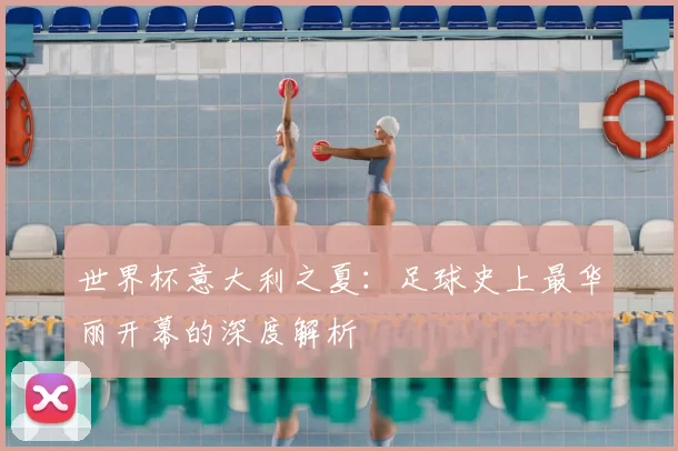 世界杯意大利之夏：足球史上最华丽开幕的深度解析